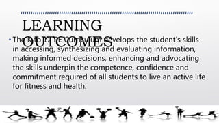 LEARNING
OUTCOMES• The K to 12 PE Curriculum develops the student’s skills
in accessing, synthesizing and evaluating information,
making informed decisions, enhancing and advocating
the skills underpin the competence, confidence and
commitment required of all students to live an active life
for fitness and health.
 