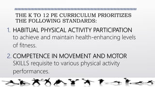 THE K TO 12 PE CURRICULUM PRIORITIZES
THE FOLLOWING STANDARDS:
1. HABITUAL PHYSICAL ACTIVITY PARTICIPATION
to achieve and maintain health-enhancing levels
of fitness.
2. COMPETENCE IN MOVEMENT AND MOTOR
SKILLS requisite to various physical activity
performances.
 