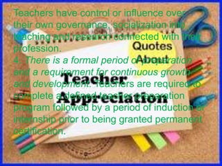 Teachers have control or influence over
their own governance, socialization into
teaching and research connected with their
profession.
4. There is a formal period of preparation
and a requirement for continuous growth
and development. Teachers are required to
complete a defined teacher preparation
program followed by a period of induction or
internship prior to being granted permanent
certification.
 