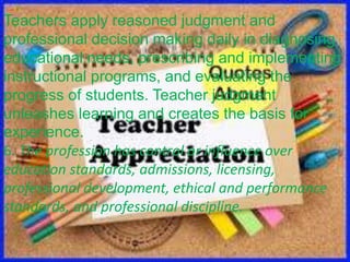 Teachers apply reasoned judgment and
professional decision making daily in diagnosing
educational needs, prescribing and implementing
instructional programs, and evaluating the
progress of students. Teacher judgment
unleashes learning and creates the basis for
experience.
6. The profession has control or influence over
education standards, admissions, licensing,
professional development, ethical and performance
standards, and professional discipline.
 