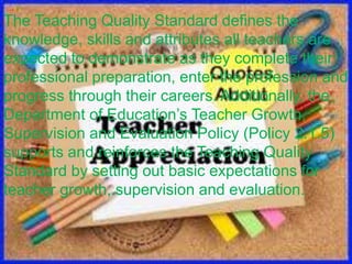 The Teaching Quality Standard defines the
knowledge, skills and attributes all teachers are
expected to demonstrate as they complete their
professional preparation, enter the profession and
progress through their careers. Additionally, the
Department of Education’s Teacher Growth,
Supervision and Evaluation Policy (Policy 2.1.5)
supports and reinforces the Teaching Quality
Standard by setting out basic expectations for
teacher growth, supervision and evaluation.
 