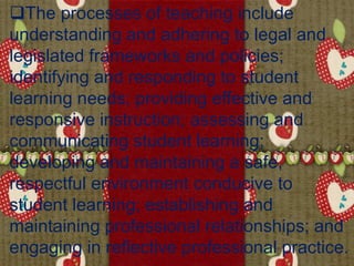 The processes of teaching include
understanding and adhering to legal and
legislated frameworks and policies;
identifying and responding to student
learning needs; providing effective and
responsive instruction; assessing and
communicating student learning;
developing and maintaining a safe,
respectful environment conducive to
student learning; establishing and
maintaining professional relationships; and
engaging in reflective professional practice.
 