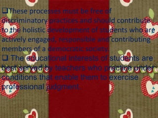 These processes must be free of
discriminatory practices and should contribute
to the holistic development of students who are
actively engaged, responsible and contributing
members of a democratic society.
 The educational interests of students are
best served by teachers who practice under
conditions that enable them to exercise
professional judgment.
 