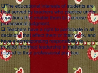 The educational interests of students are
best served by teachers who practice under
conditions that enable them to exercise
professional judgment.
 Teachers have a right to participate in all
decisions that affect them or their work, and
have a corresponding responsibility to
provide informed leadership in matters
related to their professional practice.
 