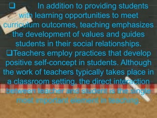  In addition to providing students
with learning opportunities to meet
curriculum outcomes, teaching emphasizes
the development of values and guides
students in their social relationships.
Teachers employ practices that develop
positive self-concept in students. Although
the work of teachers typically takes place in
a classroom setting, the direct interaction
between teacher and student is the single
most important element in teaching.
 