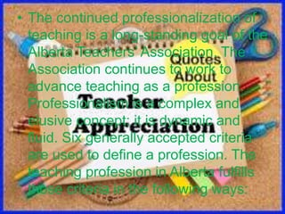 • The continued professionalization of
teaching is a long-standing goal of the
Alberta Teachers’ Association. The
Association continues to work to
advance teaching as a profession.
Professionalism is a complex and
elusive concept; it is dynamic and
fluid. Six generally accepted criteria
are used to define a profession. The
teaching profession in Alberta fulfills
those criteria in the following ways:
 
