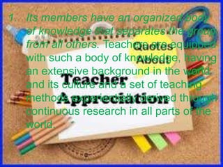1. Its members have an organized body
of knowledge that separates the group
from all others. Teachers are equipped
with such a body of knowledge, having
an extensive background in the world
and its culture and a set of teaching
methods experientially derived through
continuous research in all parts of the
world.
 