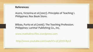 References:
Acero, Victorina et al (2007). Principles of Teaching I.
Philippines: Rex Book Store.
Bilbao, Purita et al (2006). The Teaching Profession.
Philippines: Lorimar Publishing Co., Inc.
www.mathalino.files.wordpress.com
http://www.youtube.com/watch?v=jC3D7O-ByLE
 