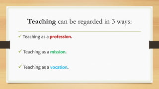 Teaching can be regarded in 3 ways:
 Teaching as a profession.
 Teaching as a mission.
 Teaching as a vocation.
 
