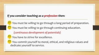 If you consider teaching as a profession then:
 You must be willing to go through a long period of preparation.
 You must be willing to go through continuing education.
(continuous development of potentials)
 You have to strive for excellence.
 You commit yourself to moral, ethical, and religious values and
dedicate yourself to service.
 