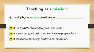 Teaching as a mission!
If teaching is your mission then it means:
 It is a “task” entrusted to you in this world.
 It is your assigned task, thus, you have to prepare for it.
 It calls for a continuing professional education.
 