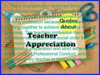 3. There is cooperation achieved through a
professional organization. Cooperation plays
an important role in the development of the
teaching profession because it represents a
banding together to achieve commonly desired
purposes. The teaching profession has won its
well-deserved place in the social order through
continuous cooperation in research,
professional preparation and strict adherence
to the Code of Professional Conduct, which
obligates every teacher to treat each student
within a sacred trust.
 