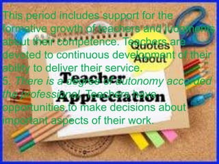 This period includes support for the
formative growth of teachers and judgments
about their competence. Teachers are
devoted to continuous development of their
ability to deliver their service.
5. There is a degree of autonomy accorded
the professional. Teachers have
opportunities to make decisions about
important aspects of their work.
 