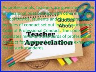 As professionals, teachers are governed in their
professional relationships with other members,
school boards, students and the general public
by rules of conduct set out in the Association’s
Code of Professional Conduct. The code
stipulates minimum standards of professional
conduct for teachers, but it is not an exhaustive
list of such standards.
 
