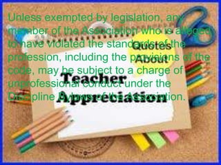 Unless exempted by legislation, any
member of the Association who is alleged
to have violated the standards of the
profession, including the provisions of the
code, may be subject to a charge of
unprofessional conduct under the
Discipline Bylaws of the Association.
 