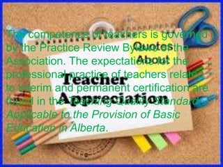 The competence of teachers is governed
by the Practice Review Bylaws of the
Association. The expectations for the
professional practice of teachers related
to interim and permanent certification are
found in the Teaching Quality Standard
Applicable to the Provision of Basic
Education in Alberta.
 