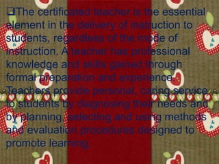 The certificated teacher is the essential
element in the delivery of instruction to
students, regardless of the mode of
instruction. A teacher has professional
knowledge and skills gained through
formal preparation and experience.
Teachers provide personal, caring service
to students by diagnosing their needs and
by planning, selecting and using methods
and evaluation procedures designed to
promote learning.
 