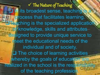  The Nature of Teaching
 In its broadest sense, teaching is a
process that facilitates learning.
Teaching is the specialized application
of knowledge, skills and attributes
designed to provide unique service to
meet the educational needs of the
individual and of society.
 The choice of learning activities
whereby the goals of education are
realized in the school is the responsibility
of the teaching profession.
 