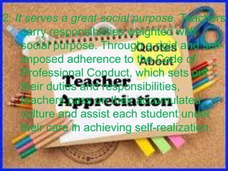 2. It serves a great social purpose. Teachers
carry responsibilities weighted with
social purpose. Through a rigid and self-
imposed adherence to the Code of
Professional Conduct, which sets out
their duties and responsibilities,
teachers pass on their accumulated
culture and assist each student under
their care in achieving self-realization.
 