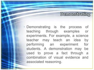 • Demonstrating is the process of
teaching through examples or
experiments. For example, a science
teacher may teach an idea by
performing an experiment for
students. A demonstration may be
used to prove a fact through a
combination of visual evidence and
associated reasoning.
 