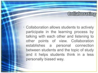 • Collaboration allows students to actively
participate in the learning process by
talking with each other and listening to
other points of view. Collaboration
establishes a personal connection
between students and the topic of study
and it helps students think in a less
personally biased way.
 