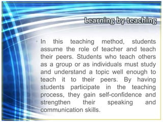 • In this teaching method, students
assume the role of teacher and teach
their peers. Students who teach others
as a group or as individuals must study
and understand a topic well enough to
teach it to their peers. By having
students participate in the teaching
process, they gain self-confidence and
strengthen their speaking and
communication skills.
 