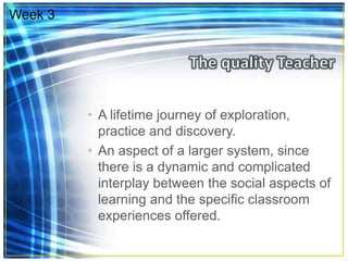 • A lifetime journey of exploration,
practice and discovery.
• An aspect of a larger system, since
there is a dynamic and complicated
interplay between the social aspects of
learning and the specific classroom
experiences offered.
Week 3
 