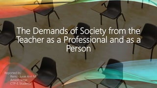 The Demands of Society from the
Teacher as a Professional and as a
Person
Reported by:
Remo, Juvie Ann M.
Amion, Irege
CTP-E Students
 