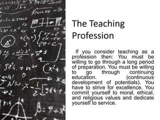 The Teaching
Profession
If you consider teaching as a
profession then: You must be
willing to go through a long period
of preparation. You must be willing
to go through continuing
education. (continuous
development of potentials). You
have to strive for excellence. You
commit yourself to moral, ethical,
and religious values and dedicate
yourself to service.
 