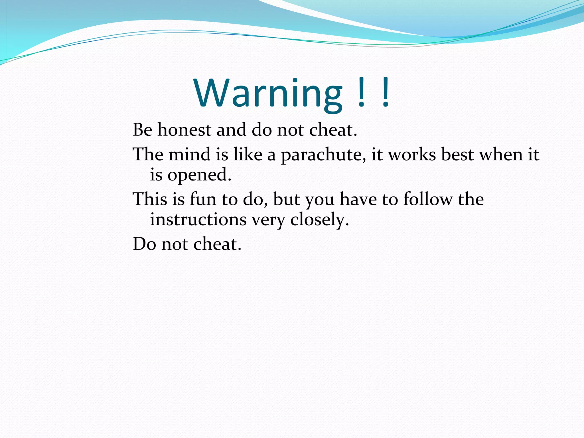 Warning ! !
Be honest and do not cheat. 
The mind is like a parachute, it works best when it 
  is opened. 
This is fun to do, but you have to follow the 
  instructions very closely. 
Do not cheat.
 