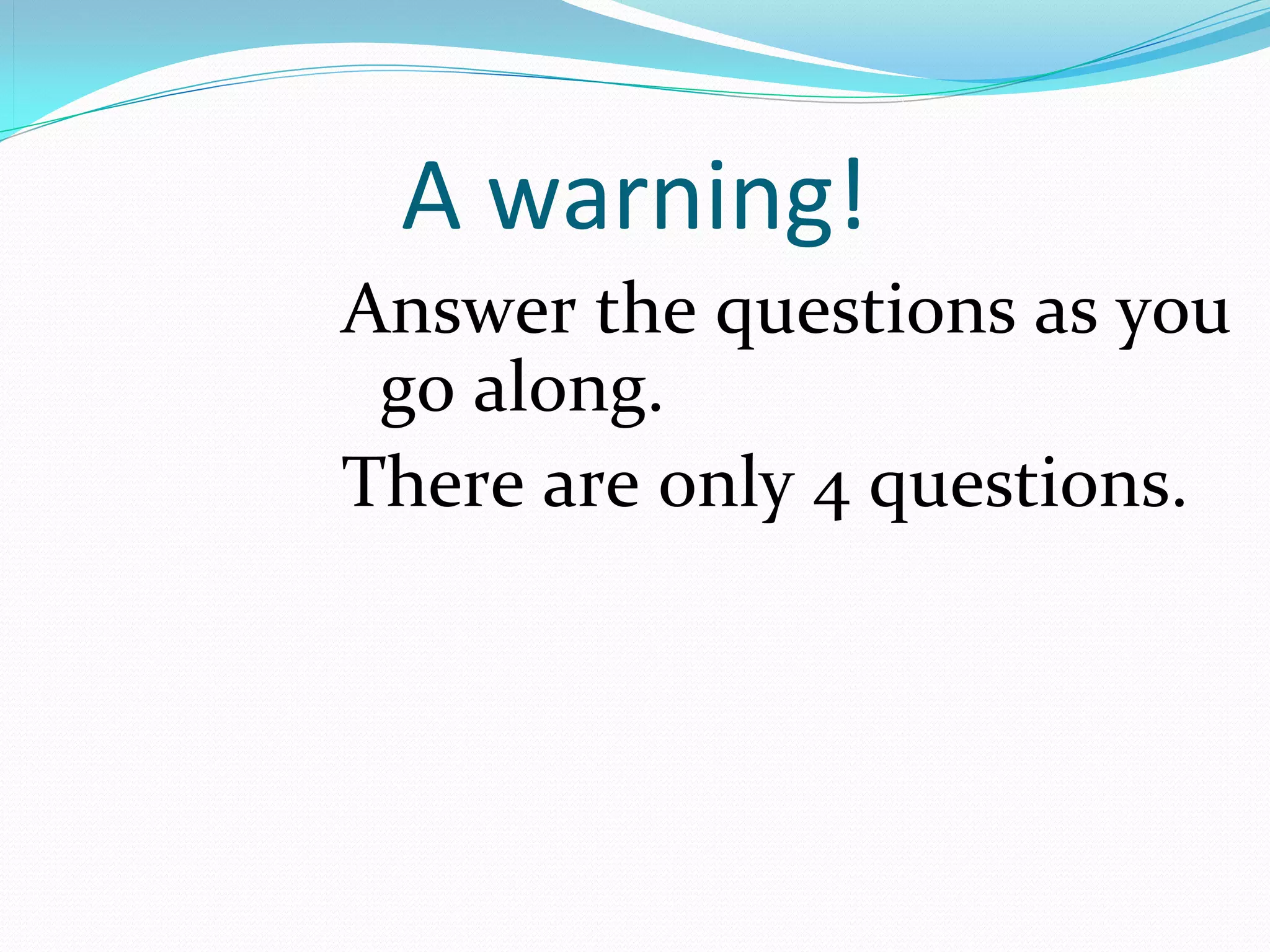A warning!
Answer the questions as you 
 go along. 
There are only 4 questions.
 