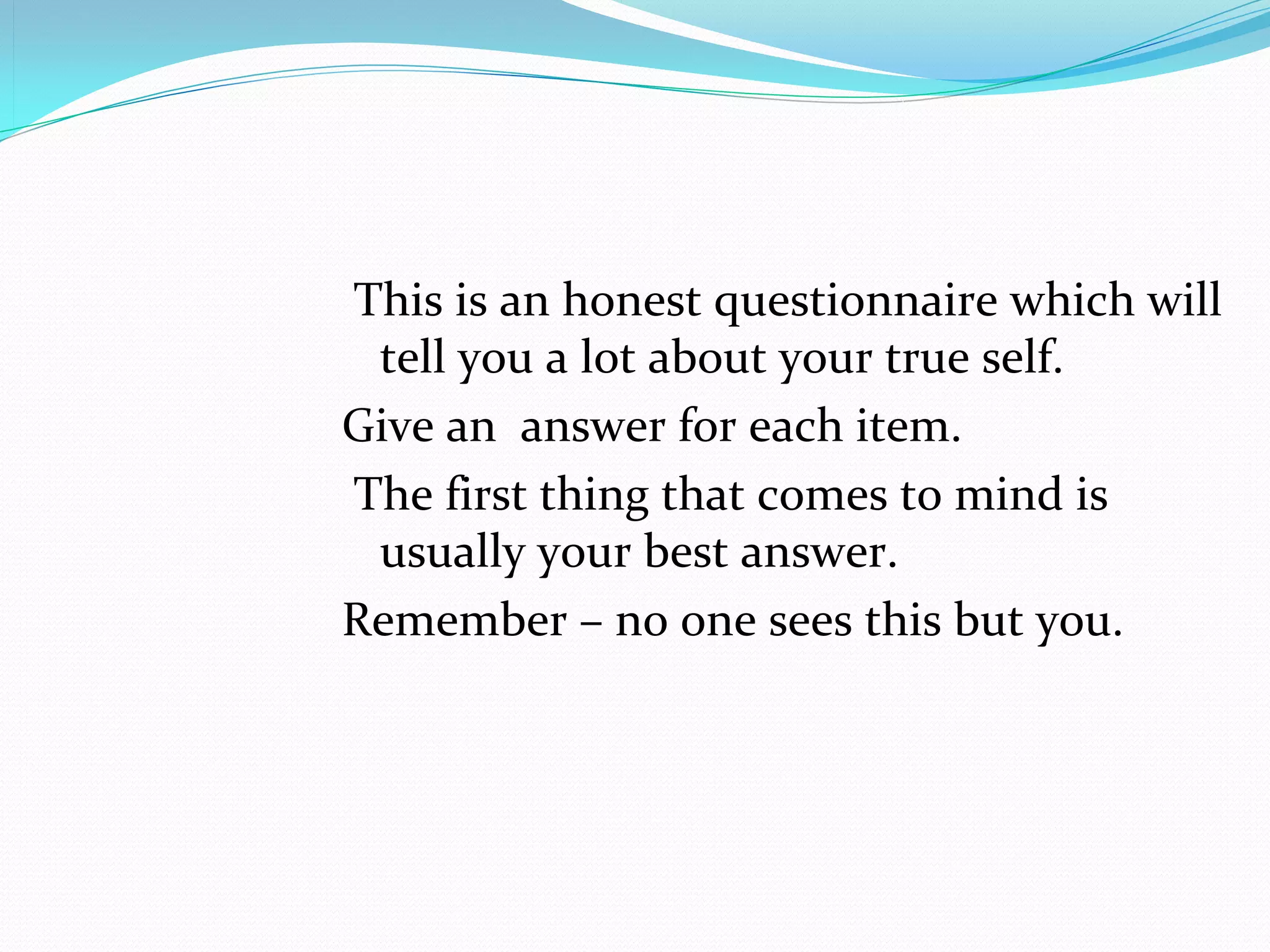  This is an honest questionnaire which will 
  tell you a lot about your true self. 
Give an  answer for each item.
 The first thing that comes to mind is 
  usually your best answer.
Remember – no one sees this but you.
 