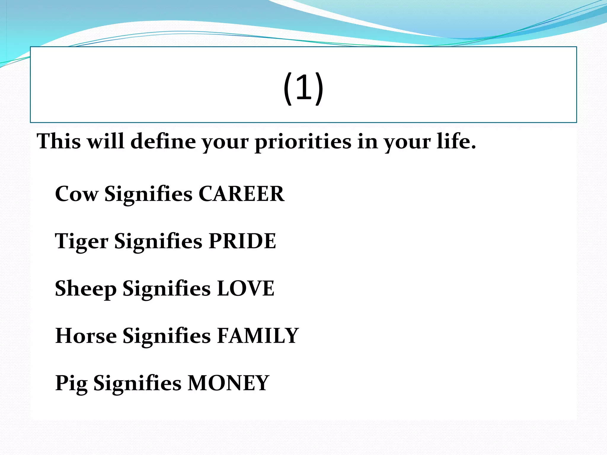 (1)
This will define your priorities in your life.

 Cow Signifies CAREER

 Tiger Signifies PRIDE

 Sheep Signifies LOVE

 Horse Signifies FAMILY

 Pig Signifies MONEY
 