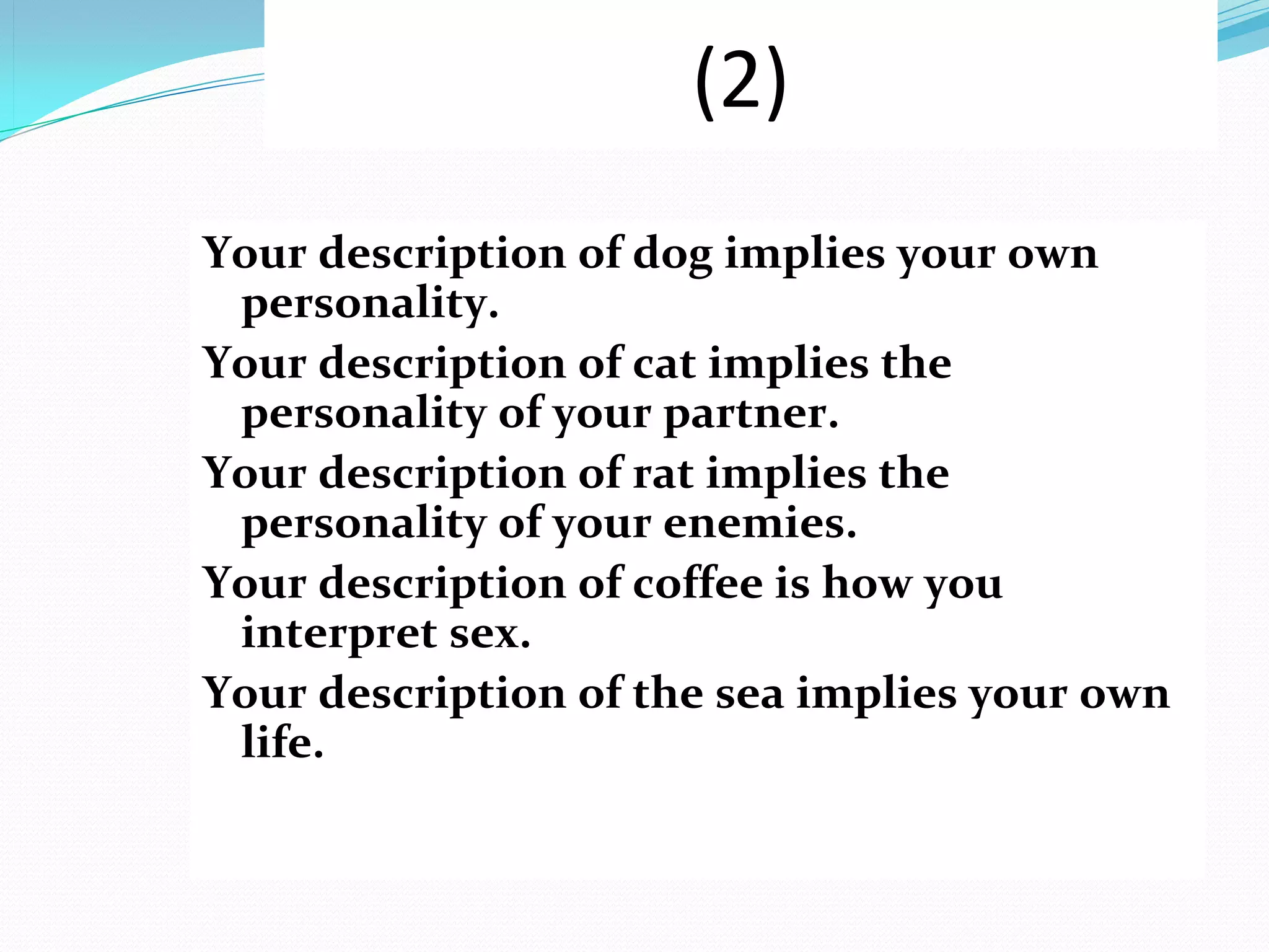 (2)
Your description of dog implies your own
 personality.
Your description of cat implies the
 personality of your partner.
Your description of rat implies the
 personality of your enemies.
Your description of coffee is how you
 interpret sex.
Your description of the sea implies your own
 life.
 