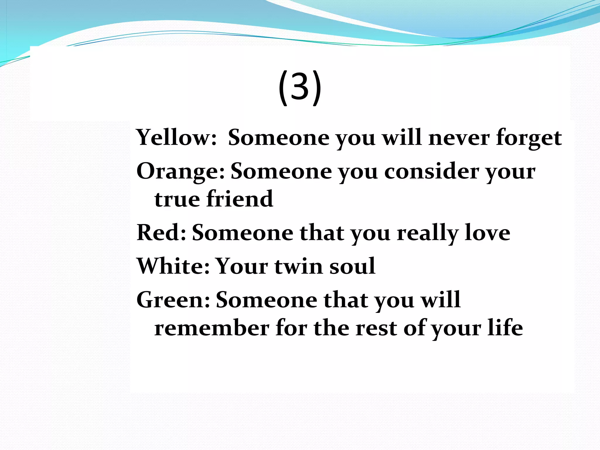 (3)
Yellow: Someone you will never forget
Orange: Someone you consider your
 true friend
Red: Someone that you really love
White: Your twin soul
Green: Someone that you will
 remember for the rest of your life
 