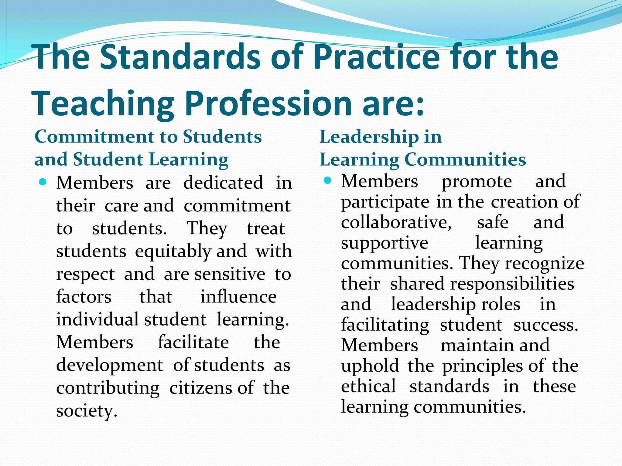 The Standards of Practice for the
Teaching Profession are:
Commitment to Students               Leadership in
and Student Learning                 Learning Communities
 Members  are  dedicated  in         Members  promote  and 
  their  care and  commitment          participate in the creation of 
  to  students.  They  treat           collaborative,  safe  and 
  students  equitably and  with        supportive        learning 
                                       communities. They recognize 
  respect  and  are sensitive  to 
                                       their  shared responsibilities 
  factors  that  influence             and  leadership roles  in 
  individual student  learning.        facilitating  student  success. 
  Members  facilitate  the             Members  maintain and 
  development  of students  as         uphold  the  principles of  the 
  contributing  citizens of  the       ethical  standards  in  these 
  society.                             learning communities.
 