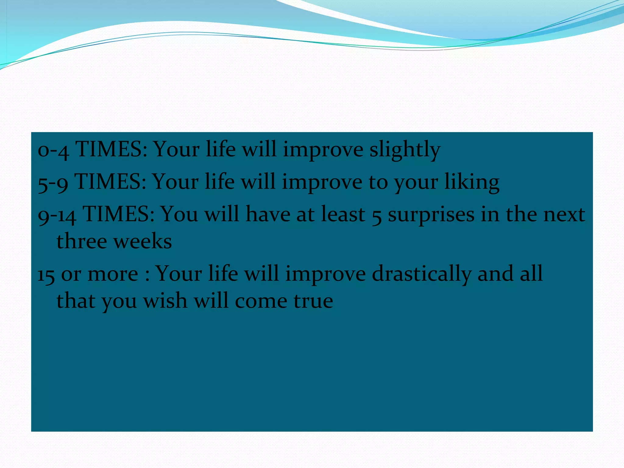0-4 TIMES: Your life will improve slightly
5-9 TIMES: Your life will improve to your liking
9-14 TIMES: You will have at least 5 surprises in the next 
  three weeks
15 or more : Your life will improve drastically and all 
  that you wish will come true
 
