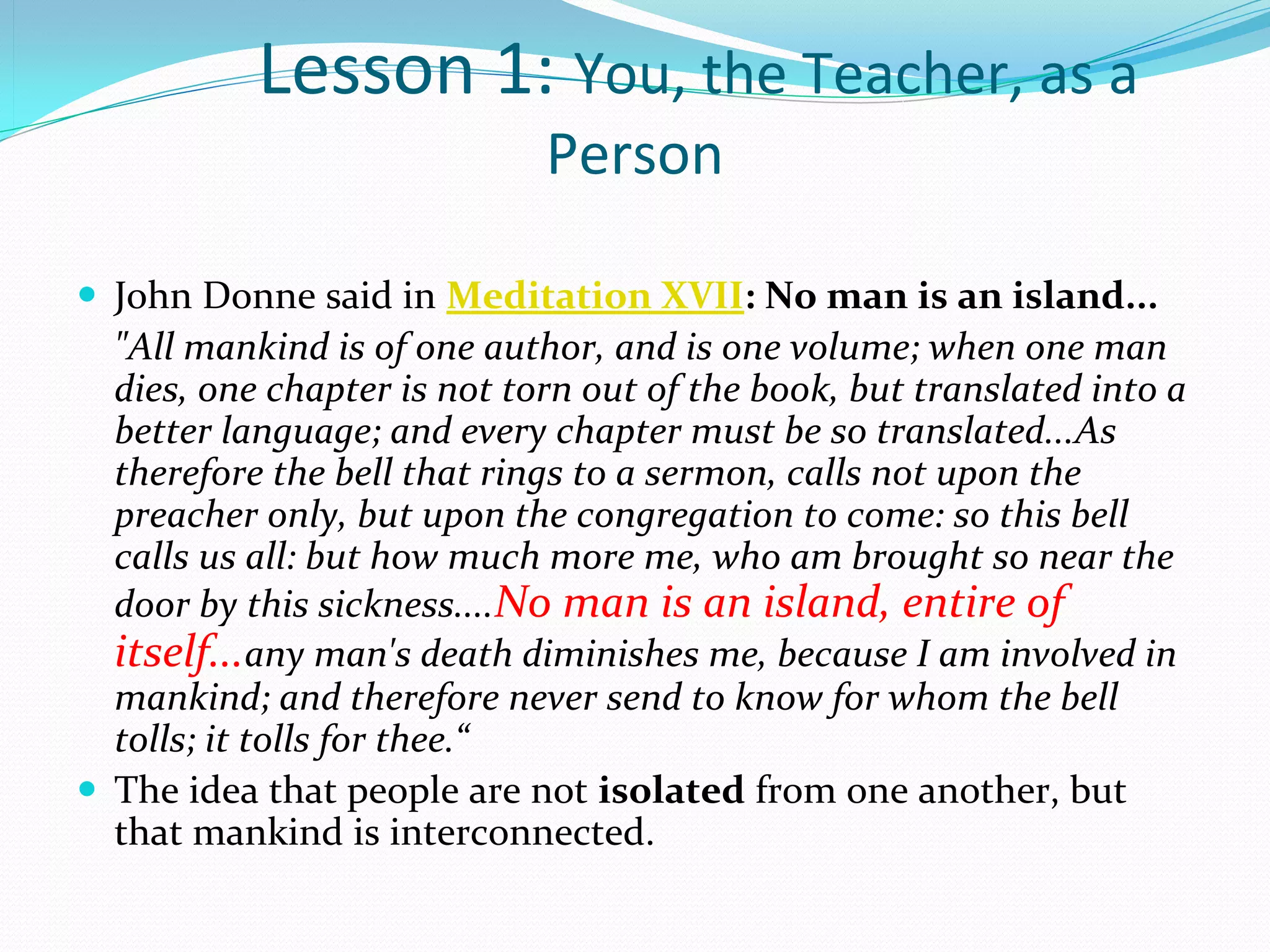 Lesson 1: You, the Teacher, as a
                             Person

 John Donne said in Meditation XVII: No man is an island...
  "All mankind is of one author, and is one volume; when one man
  dies, one chapter is not torn out of the book, but translated into a
  better language; and every chapter must be so translated...As
  therefore the bell that rings to a sermon, calls not upon the
  preacher only, but upon the congregation to come: so this bell
  calls us all: but how much more me, who am brought so near the
  door by this sickness....No man is an island, entire of
  itself...any man's death diminishes me, because I am involved in
  mankind; and therefore never send to know for whom the bell
  tolls; it tolls for thee.“
 The idea that people are not isolated from one another, but 
  that mankind is interconnected.
 