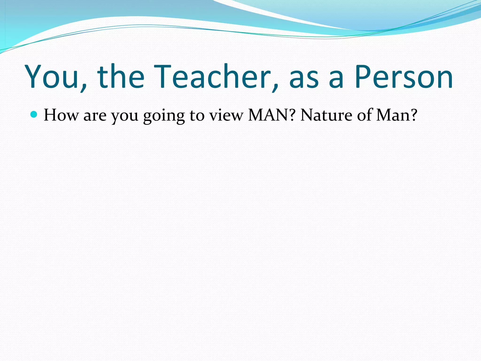 You, the Teacher, as a Person
 How are you going to view MAN? Nature of Man?
 