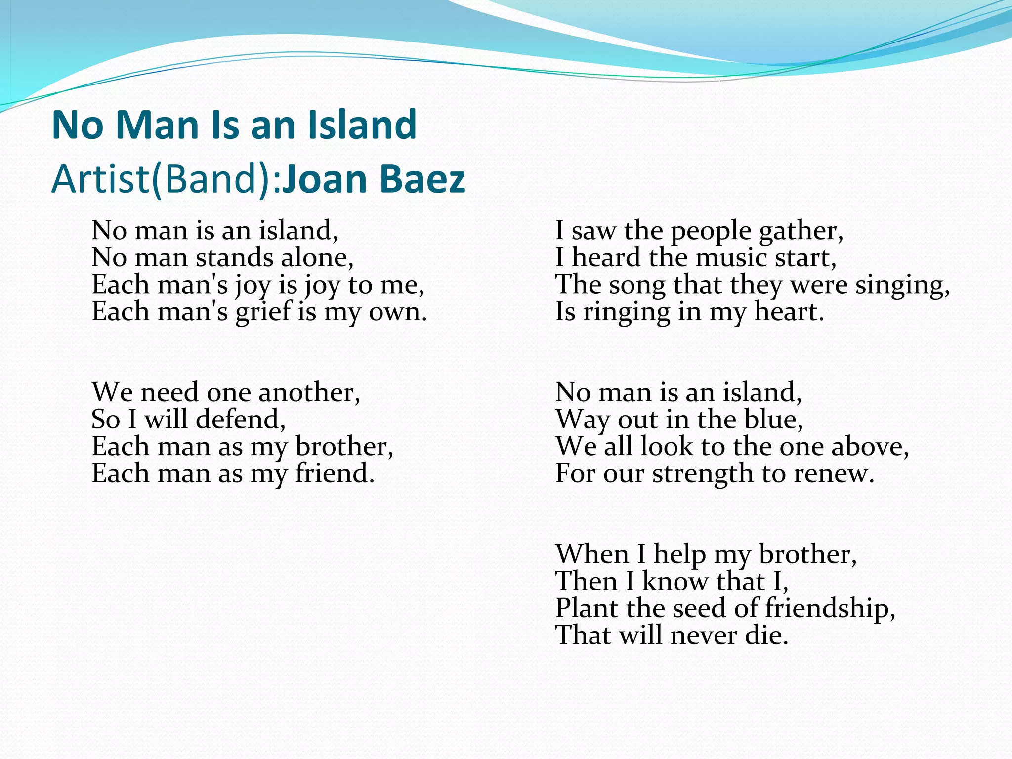 No Man Is an Island
Artist(Band):Joan Baez
  No man is an island,           I saw the people gather,
  No man stands alone,           I heard the music start,
  Each man's joy is joy to me,   The song that they were singing,
  Each man's grief is my own.    Is ringing in my heart.

  We need one another,           No man is an island,
  So I will defend,              Way out in the blue,
  Each man as my brother,        We all look to the one above,
  Each man as my friend.         For our strength to renew.

                                 When I help my brother,
                                 Then I know that I,
                                 Plant the seed of friendship,
                                 That will never die. 
 