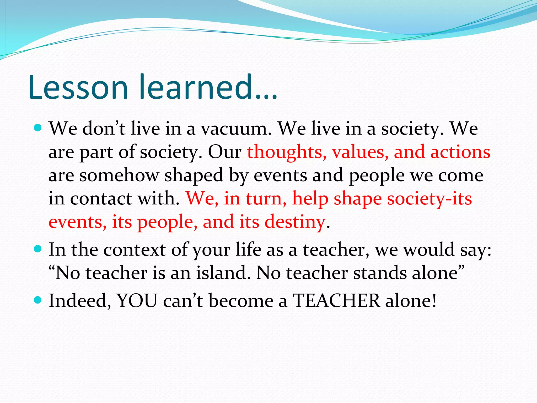 Lesson learned…
 We don’t live in a vacuum. We live in a society. We 
  are part of society. Our thoughts, values, and actions 
  are somehow shaped by events and people we come 
  in contact with. We, in turn, help shape society-its 
  events, its people, and its destiny.
 In the context of your life as a teacher, we would say: 
  “No teacher is an island. No teacher stands alone”
 Indeed, YOU can’t become a TEACHER alone!
 