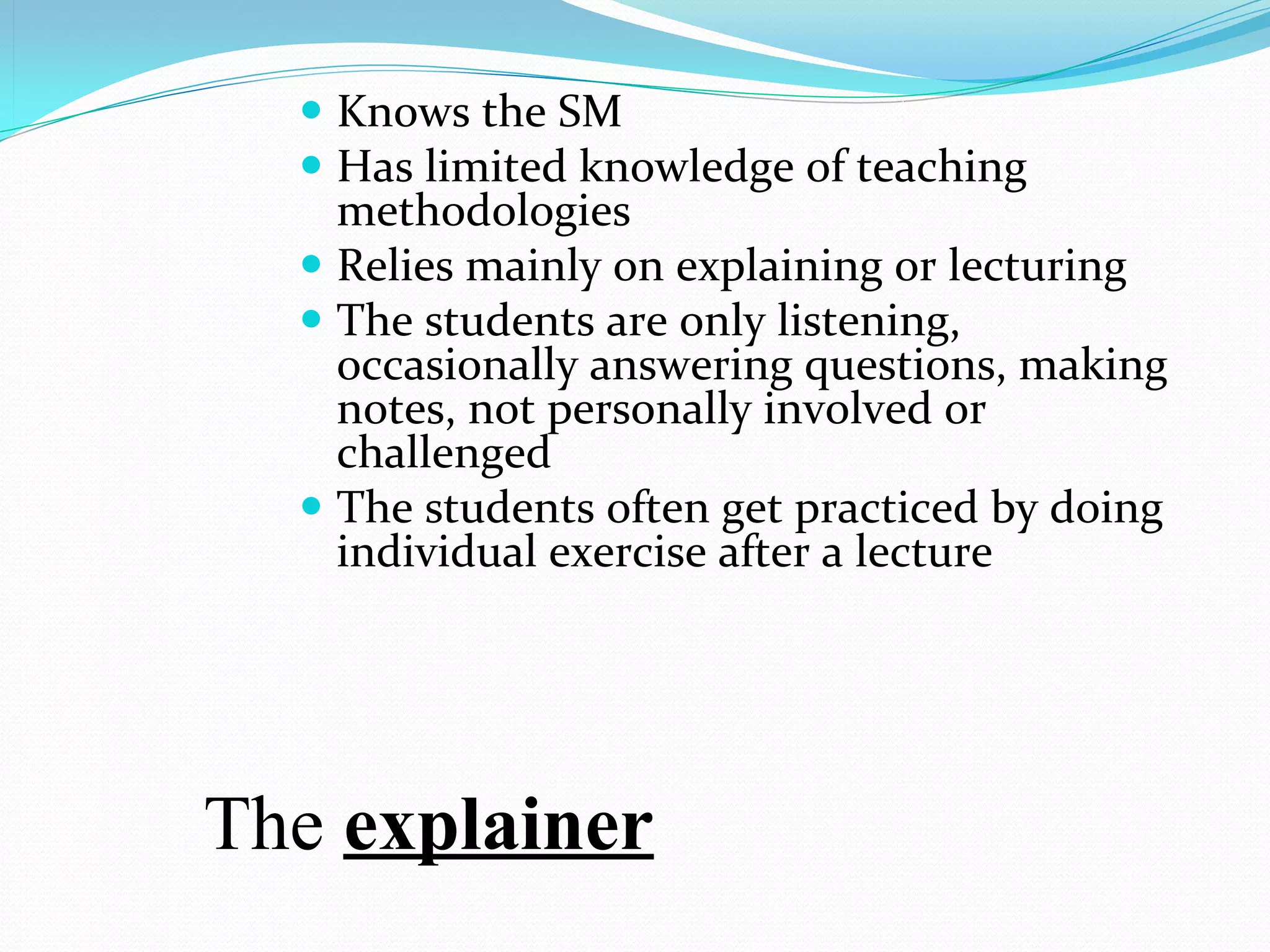  Knows the SM
   Has limited knowledge of teaching 
    methodologies
   Relies mainly on explaining or lecturing
   The students are only listening, 
    occasionally answering questions, making 
    notes, not personally involved or 
    challenged
   The students often get practiced by doing 
    individual exercise after a lecture




The explainer
 