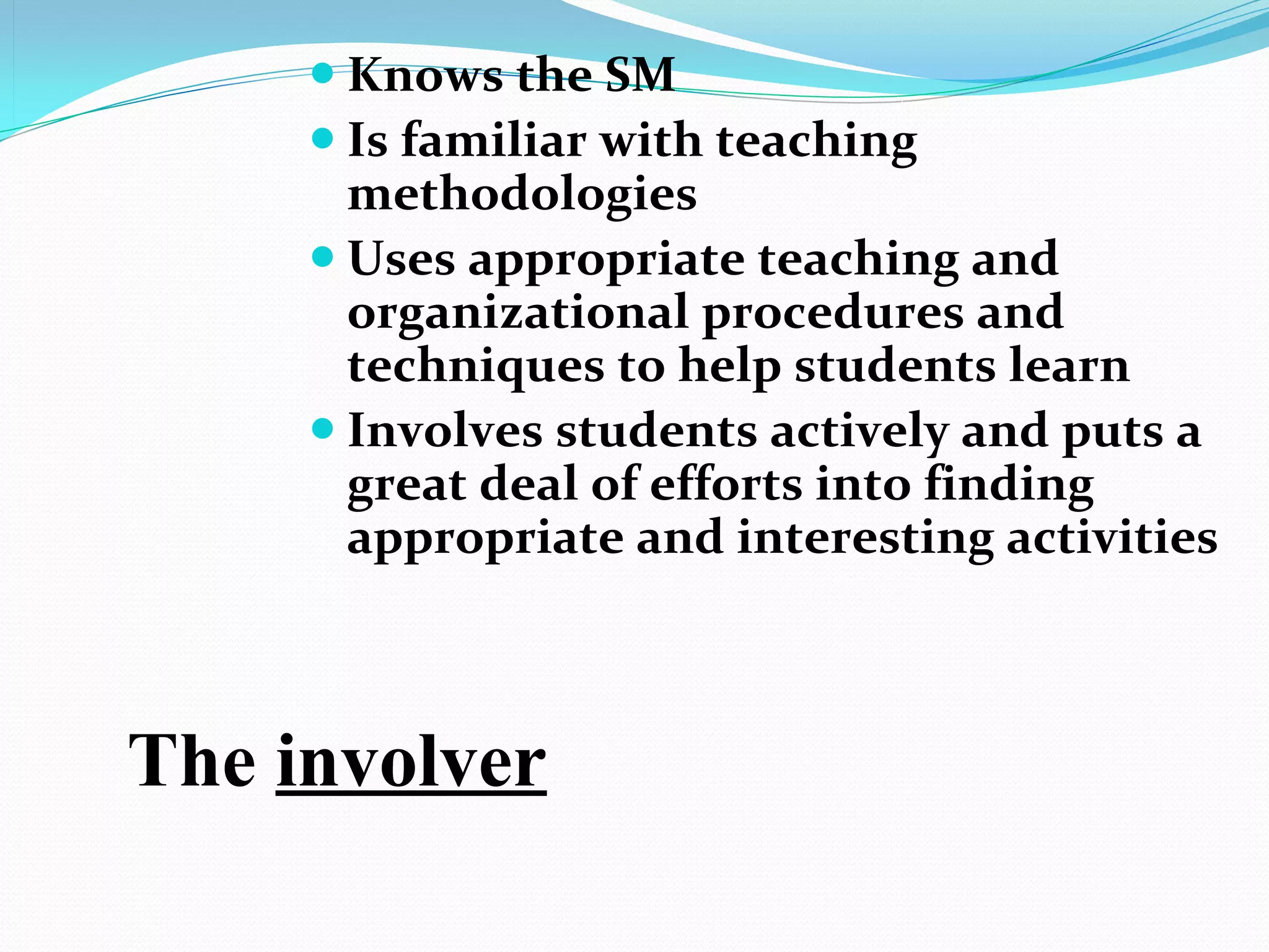  Knows the SM
      Is familiar with teaching
       methodologies
      Uses appropriate teaching and
       organizational procedures and
       techniques to help students learn
      Involves students actively and puts a
       great deal of efforts into finding
       appropriate and interesting activities 



The involver
 