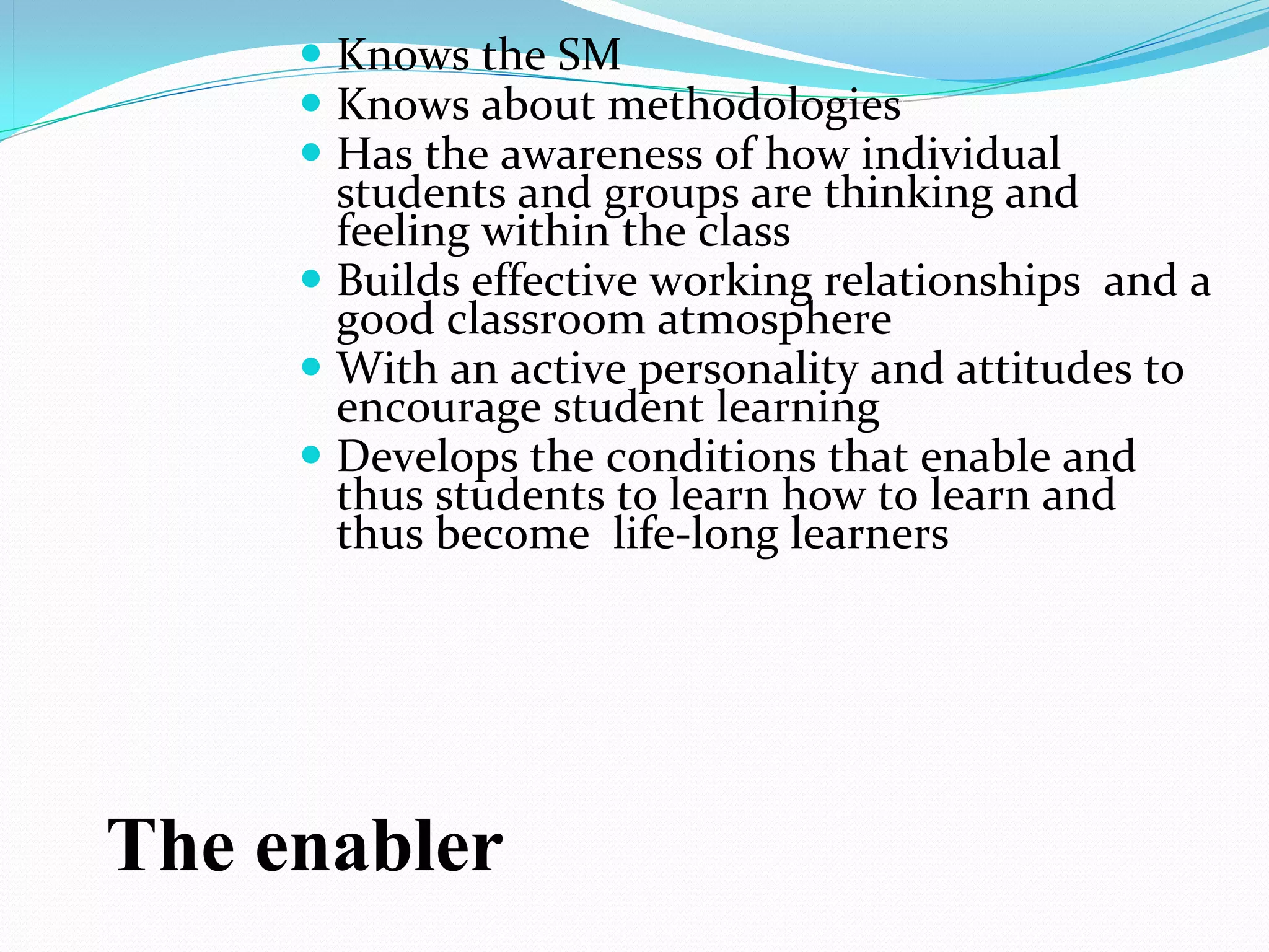  Knows the SM
      Knows about methodologies
      Has the awareness of how individual 
       students and groups are thinking and 
       feeling within the class
      Builds effective working relationships  and a 
       good classroom atmosphere
      With an active personality and attitudes to 
       encourage student learning
      Develops the conditions that enable and 
       thus students to learn how to learn and 
       thus become  life-long learners




The enabler
 