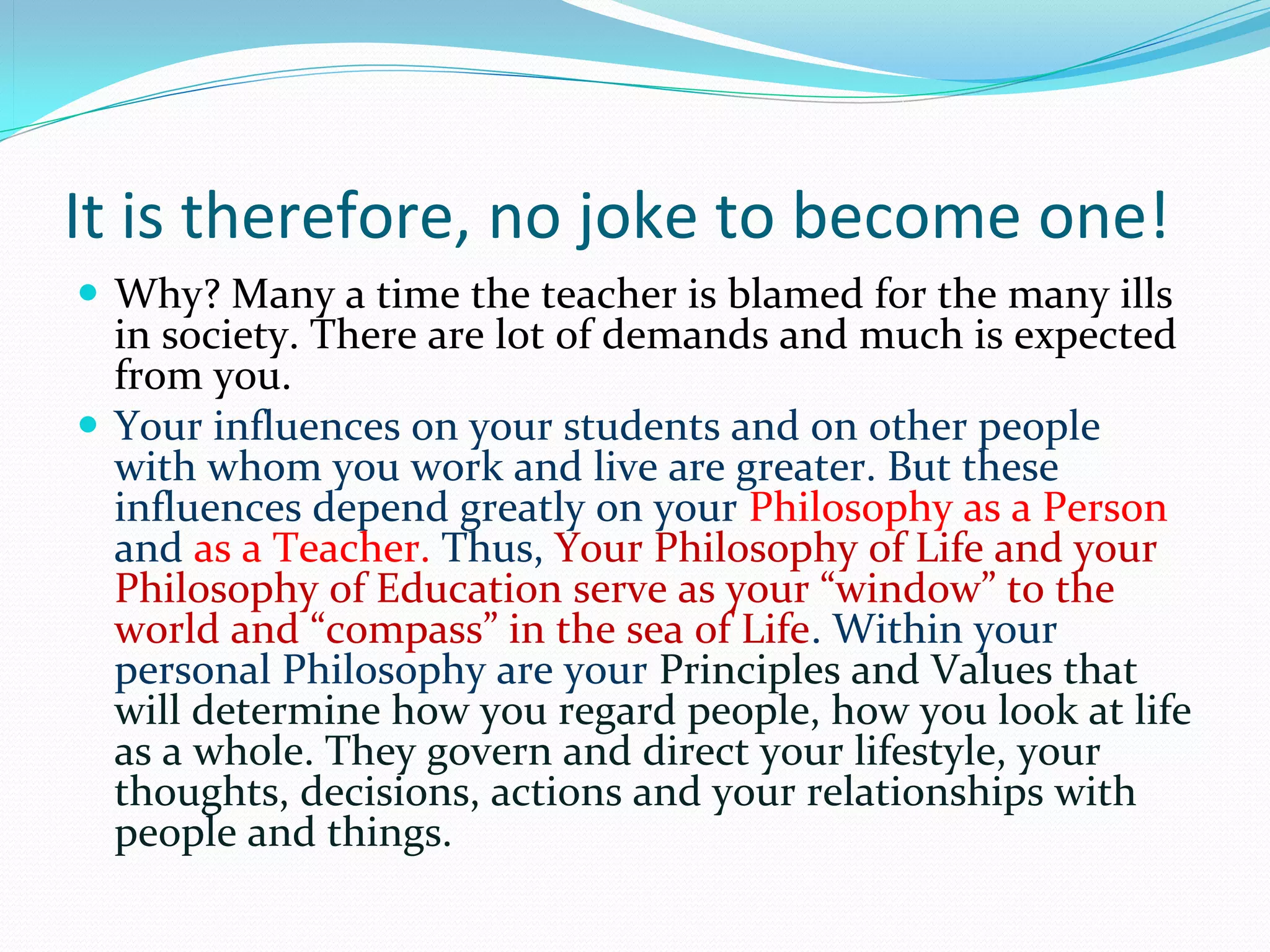 It is therefore, no joke to become one!
 Why? Many a time the teacher is blamed for the many ills 
  in society. There are lot of demands and much is expected 
  from you.
 Your influences on your students and on other people 
  with whom you work and live are greater. But these 
  influences depend greatly on your Philosophy as a Person 
  and as a Teacher. Thus, Your Philosophy of Life and your 
  Philosophy of Education serve as your “window” to the 
  world and “compass” in the sea of Life. Within your 
  personal Philosophy are your Principles and Values that 
  will determine how you regard people, how you look at life 
  as a whole. They govern and direct your lifestyle, your 
  thoughts, decisions, actions and your relationships with 
  people and things.
 