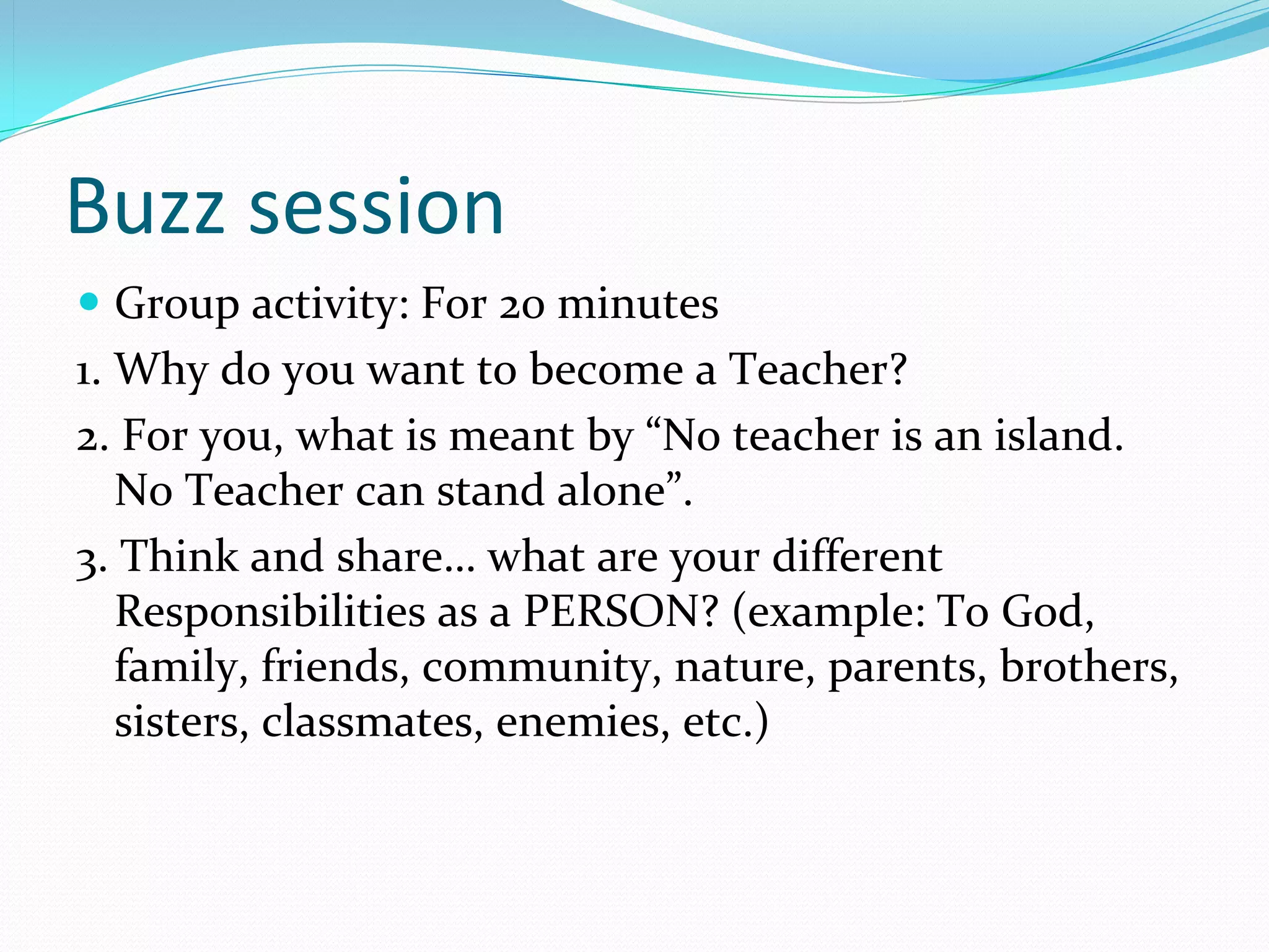 Buzz session
 Group activity: For 20 minutes
1. Why do you want to become a Teacher?
2. For you, what is meant by “No teacher is an island. 
   No Teacher can stand alone”.
3. Think and share… what are your different 
   Responsibilities as a PERSON? (example: To God, 
   family, friends, community, nature, parents, brothers, 
   sisters, classmates, enemies, etc.)
 