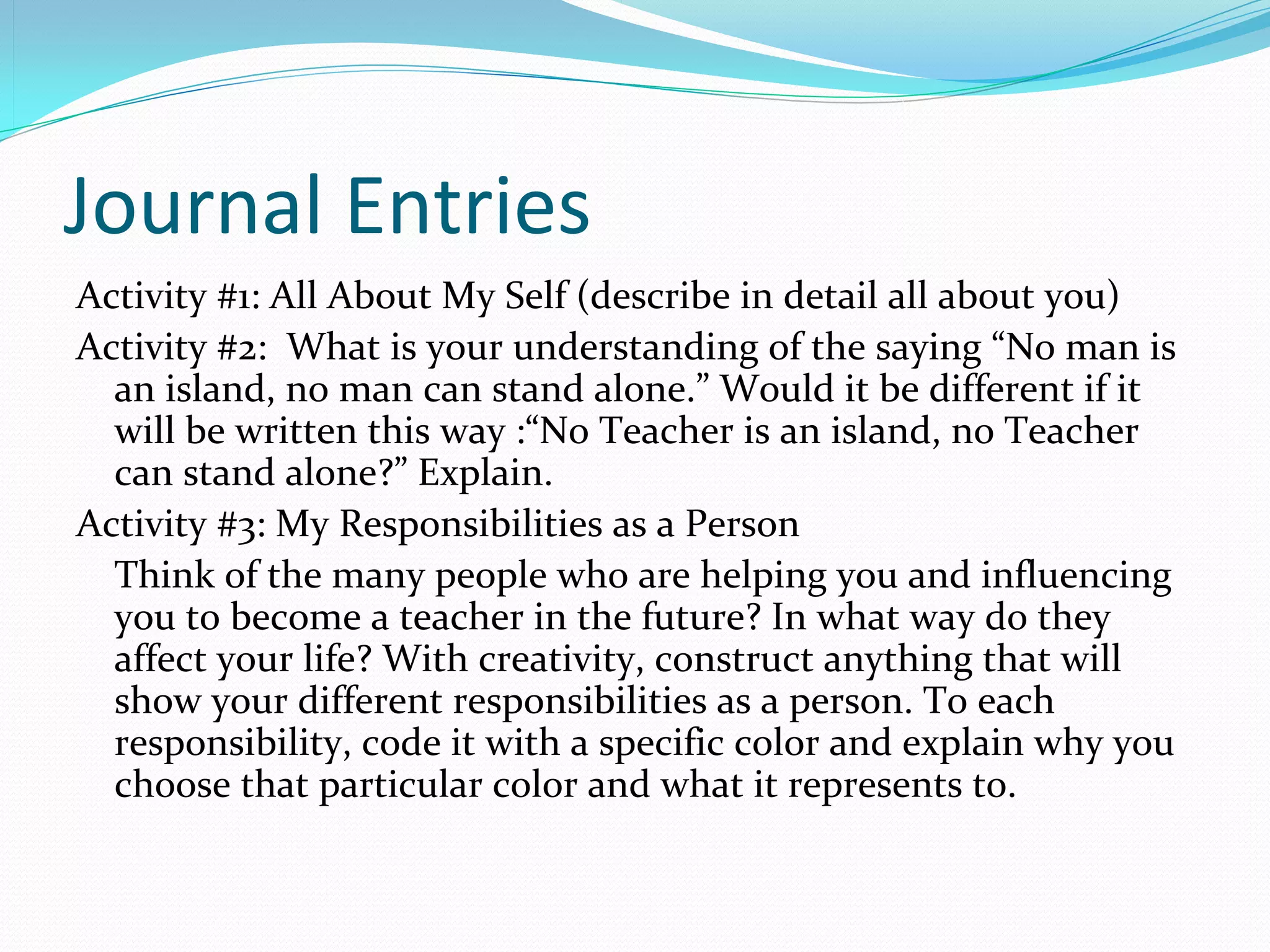 Journal Entries
Activity #1: All About My Self (describe in detail all about you)
Activity #2:  What is your understanding of the saying “No man is 
  an island, no man can stand alone.” Would it be different if it 
  will be written this way :“No Teacher is an island, no Teacher 
  can stand alone?” Explain. 
Activity #3: My Responsibilities as a Person
  Think of the many people who are helping you and influencing 
  you to become a teacher in the future? In what way do they 
  affect your life? With creativity, construct anything that will 
  show your different responsibilities as a person. To each 
  responsibility, code it with a specific color and explain why you 
  choose that particular color and what it represents to.
 