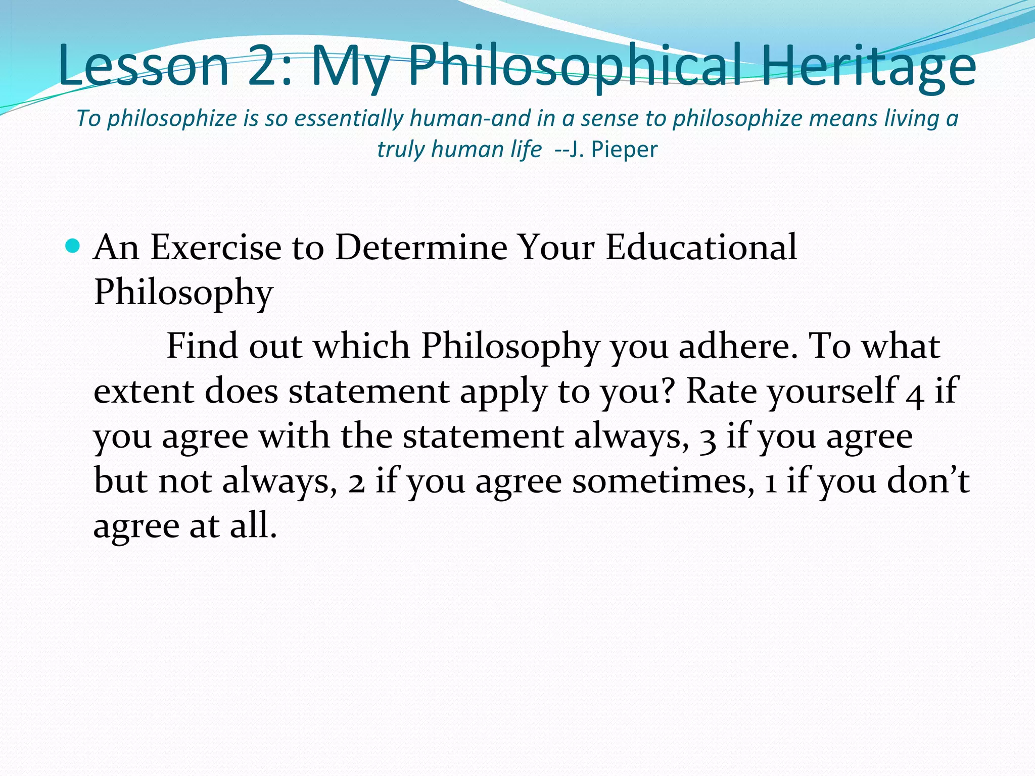 Lesson 2: My Philosophical Heritage
To philosophize is so essentially human-and in a sense to philosophize means living a
                              truly human life --J. Pieper


 An Exercise to Determine Your Educational 
  Philosophy
      Find out which Philosophy you adhere. To what 
  extent does statement apply to you? Rate yourself 4 if 
  you agree with the statement always, 3 if you agree 
  but not always, 2 if you agree sometimes, 1 if you don’t 
  agree at all.
 
