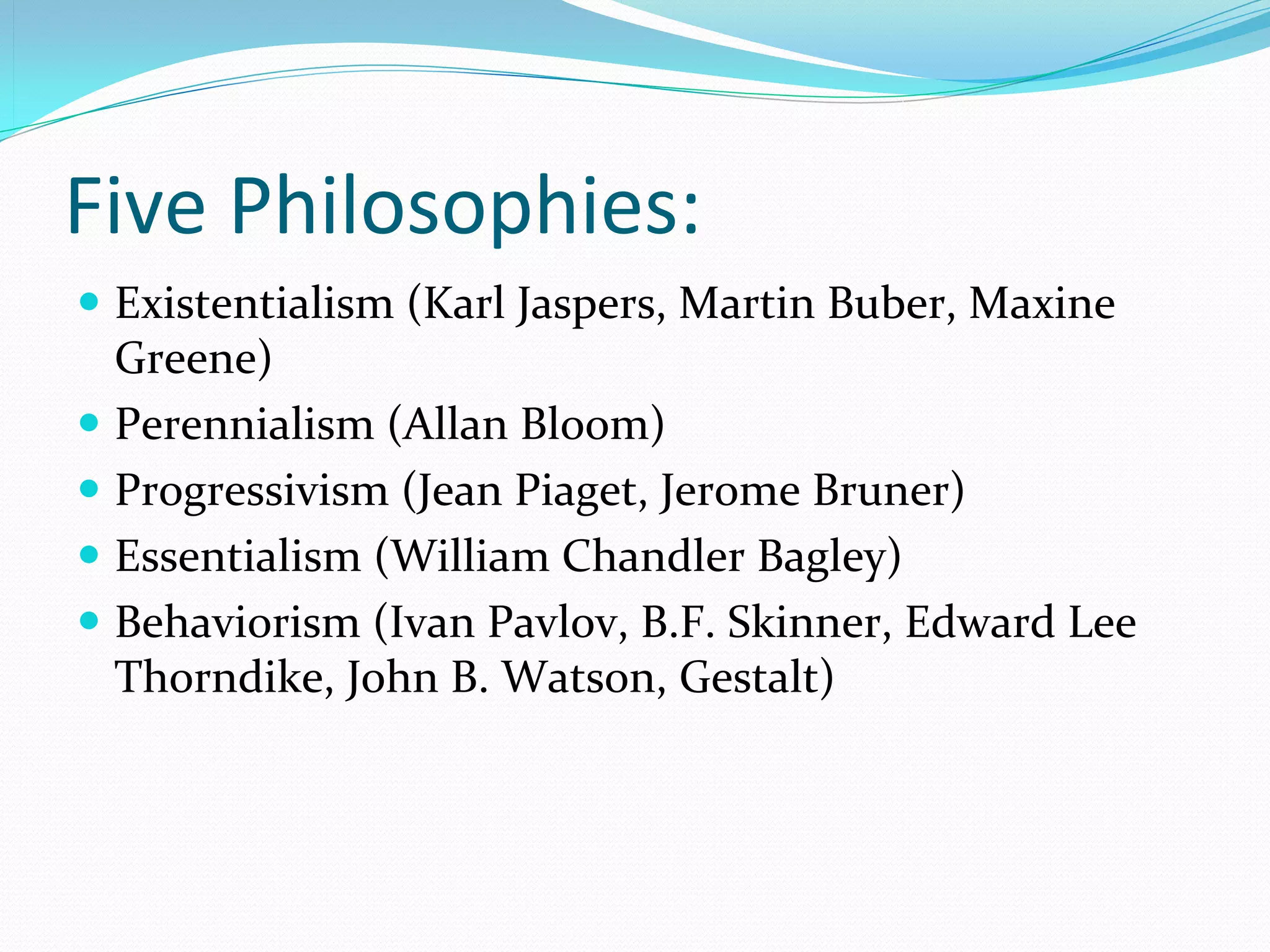Five Philosophies:
 Existentialism (Karl Jaspers, Martin Buber, Maxine 
  Greene)
 Perennialism (Allan Bloom)
 Progressivism (Jean Piaget, Jerome Bruner)
 Essentialism (William Chandler Bagley)
 Behaviorism (Ivan Pavlov, B.F. Skinner, Edward Lee 
  Thorndike, John B. Watson, Gestalt)
 