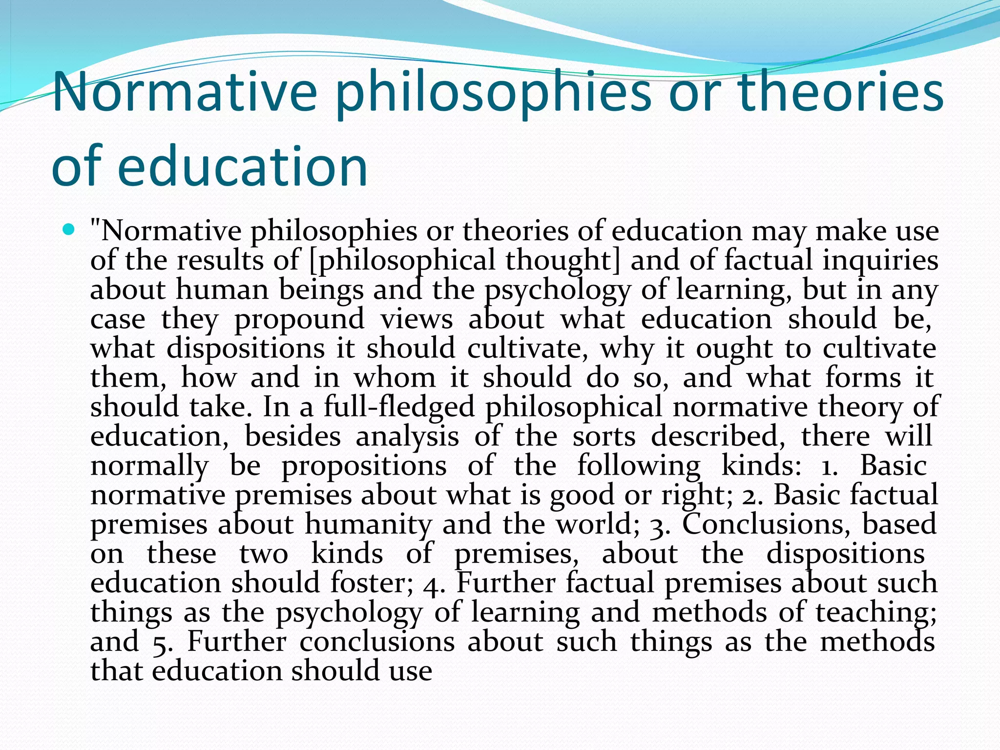 Normative philosophies or theories
of education
 "Normative philosophies or theories of education may make use 
  of the results of [philosophical thought] and of factual inquiries 
  about human beings and the psychology of learning, but in any 
  case  they  propound  views  about  what  education  should  be, 
  what  dispositions  it  should  cultivate,  why  it  ought  to  cultivate 
  them,  how  and  in  whom  it  should  do  so,  and  what  forms  it 
  should take. In a full-fledged philosophical normative theory of 
  education,  besides  analysis  of  the  sorts  described,  there  will 
  normally  be  propositions  of  the  following  kinds:  1.  Basic 
  normative premises about what is good or right; 2. Basic factual 
  premises about humanity and the world; 3. Conclusions, based 
  on  these  two  kinds  of  premises,  about  the  dispositions 
  education should foster; 4. Further factual premises about such 
  things  as  the  psychology  of  learning  and  methods  of  teaching; 
  and  5.  Further  conclusions  about  such  things  as  the  methods 
  that education should use
 